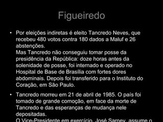 Figueiredo
• Por eleições indiretas é eleito Tancredo Neves, que
  recebeu 480 votos contra 180 dados a Maluf e 26
  abstenções.
  Mas Tancredo não conseguiu tomar posse da
  presidência da República: doze horas antes da
  solenidade de posse, foi internado e operado no
  Hospital de Base de Brasília com fortes dores
  abdominais. Depois foi transferido para o Instituto do
  Coração, em São Paulo.
• Tancredo morreu em 21 de abril de 1985. O país foi
  tomado de grande comoção, em face da morte de
  Tancredo e das esperanças de mudança nele
  depositadas.
 