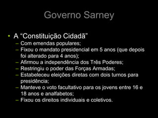 Governo Sarney

• A “Constituição Cidadã”
  – Com emendas populares;
  – Fixou o mandato presidencial em 5 anos (que depois
    foi alterado para 4 anos);
  – Afirmou a independência dos Três Poderes;
  – Restringiu o poder das Forças Armadas;
  – Estabeleceu eleições diretas com dois turnos para
    presidência;
  – Manteve o voto facultativo para os jovens entre 16 e
    18 anos e analfabetos;
  – Fixou os direitos individuais e coletivos.
 