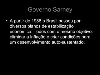 Governo Sarney
• A partir de 1986 o Brasil passou por
  diversos planos de estabilização
  econômica. Todos com o mesmo objetivo:
  eliminar a inflação e criar condições para
  um desenvolvimento auto-sustentado.
 