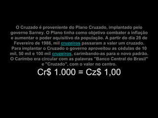 O Cruzado é proveniente do Plano Cruzado, implantado pelo
governo Sarney. O Plano tinha como objetivo combater a inflação
e aumentar o poder aquisitivo da população. A partir do dia 28 de
 Fevereiro de 1986, mil cruzeiros passaram a valer um cruzado.
Para implantar o Cruzado o governo aproveitou as cédulas de 10
mil, 50 mil e 100 mil cruzeiros, carimbando-as para o novo padrão.
O Carimbo era circular com as palavras "Banco Central do Brasil"
                e "Cruzado", com o valor no centro.

             Cr$ 1.000 = Cz$ 1,00
 
