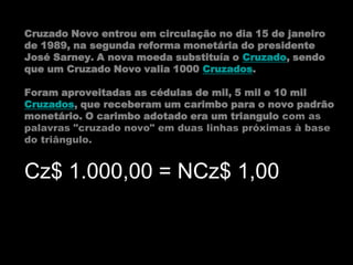 Cruzado Novo entrou em circulação no dia 15 de janeiro
de 1989, na segunda reforma monetária do presidente
José Sarney. A nova moeda substituía o Cruzado, sendo
que um Cruzado Novo valia 1000 Cruzados.

Foram aproveitadas as cédulas de mil, 5 mil e 10 mil
Cruzados, que receberam um carimbo para o novo padrão
monetário. O carimbo adotado era um triangulo com as
palavras "cruzado novo" em duas linhas próximas à base
do triângulo.


Cz$ 1.000,00 = NCz$ 1,00
 