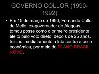GOVERNO COLLOR (1990-
         1992)
• Em 15 de março de 1990, Fernando Collor
  de Mello, ex-governador de Alagoas,
  tomou posse como o primeiro presidente
  eleito pelo voto direto, depois de 25 anos.
  Iniciou imediatamente a luta contra a crise
  econômica, por meio do PLANO BRASIL
  NOVO.
 