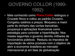 GOVERNO COLLOR (1990-
         1992)
• Mais conhecido como Plano Collor extinguiu o
  Cruzado Novo e voltou ao padrão Cruzeiro.
  Congelou salários e preços. Bloqueou a maior
  parte do dinheiro das contas bancárias,
  poupança e aplicações financeiras como
  estratégia para controlar a hiperinflação. Nos
  meses seguintes o governo demitiu milhares de
  funcionários públicos. Reduziu os impostos de
  importação de vários produtos com o objetivo de
  abrir a economia brasileira ao mercado
  internacional já em fase de globalização
 