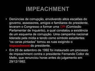 IMPEACHMENT
• Denúncias de corrupção, envolvendo altos escalões do
  governo, assessores, amigos e familiares do presidente,
  levaram o Congresso a formar uma CPI (Comissão
  Parlamentar de Inquérito), a qual constatou a existência
  de um esquema de corrupção. Uma campanha nacional
  liderada pela mídia e tendo como símbolo estudantes
  “os caras pintadas” tomou as ruas exigindo o
  Impeachment do presidente.
• Em 29 de setembro de 1992 foi instaurado um processo
  de impeachment contra o presidente Fernando Collor de
  Mello, que renunciou horas antes do julgamento em
  29/12/1992.
 