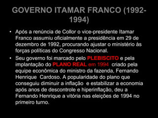GOVERNO ITAMAR FRANCO (1992-
           1994)
• Após a renúncia de Collor o vice-presidente Itamar
  Franco assumiu oficialmente a presidência em 29 de
  dezembro de 1992, procurando ajustar o ministério às
  forças políticas do Congresso Nacional.
• Seu governo foi marcado pelo PLEBISCITO e pela
  implantação do PLANO REAL em 1994 criado pela
  equipe econômica do ministro da fazenda, Fernando
  Henrique Cardoso. A popularidade do plano que
  conseguiu diminuir a inflação e estabilizar a economia
  após anos de descontrole e hiperinflação, deu a
  Fernando Henrique a vitória nas eleições de 1994 no
  primeiro turno.
 