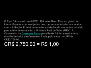 O Real foi lançado em 01/07/1994 pelo Plano Real no governo
Itamar Franco, com o objetivo de criar uma moeda forte e acabar
com a inflação. Primeiramente foi estabelecido um índice paralelo
para efeito de transição, a Unidade Real de Valor (URV). A
Conversão de Cruzeiros Reais para Reais foi feita mediante a
divisão do valor em Cruzeiros Reais pelo valor da URV de
CR$2.750,00.

CR$ 2.750,00 = R$ 1,00
 
