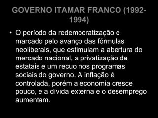 GOVERNO ITAMAR FRANCO (1992-
           1994)
• O período da redemocratização é
  marcado pelo avanço das fórmulas
  neoliberais, que estimulam a abertura do
  mercado nacional, a privatização de
  estatais e um recuo nos programas
  sociais do governo. A inflação é
  controlada, porém a economia cresce
  pouco, e a dívida externa e o desemprego
  aumentam.
 