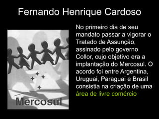 Fernando Henrique Cardoso
           No primeiro dia de seu
           mandato passar a vigorar o
           Tratado de Assunção,
           assinado pelo governo
           Collor, cujo objetivo era a
           implantação do Mercosul. O
           acordo foi entre Argentina,
           Uruguai, Paraguai e Brasil
           consistia na criação de uma
           área de livre comércio
 