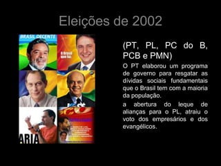 Eleições de 2002
         (PT, PL, PC do B,
         PCB e PMN)
         O PT elaborou um programa
         de governo para resgatar as
         dívidas sociais fundamentais
         que o Brasil tem com a maioria
         da população.
         a abertura do leque de
         alianças para o PL, atraiu o
         voto dos empresários e dos
         evangélicos.
 