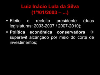 Luiz Inácio Lula da Silva
           (1º/01/2003 – ...)
 Eleito    e    reeleito  presidente   (duas
  legislaturas: 2003-2007 / 2007-2010);
 Política econômica conservadora 
  superávit alcançado por meio do corte de
  investimentos;
 