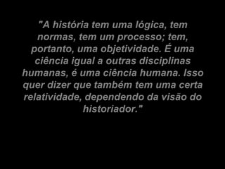 "A história tem uma lógica, tem
   normas, tem um processo; tem,
  portanto, uma objetividade. É uma
   ciência igual a outras disciplinas
humanas, é uma ciência humana. Isso
quer dizer que também tem uma certa
relatividade, dependendo da visão do
              historiador."
 