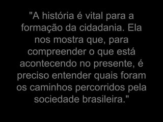 "A história é vital para a
 formação da cidadania. Ela
    nos mostra que, para
   compreender o que está
 acontecendo no presente, é
preciso entender quais foram
os caminhos percorridos pela
    sociedade brasileira."
 