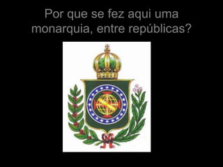 Por que se fez aqui uma
monarquia, entre repúblicas?
 
