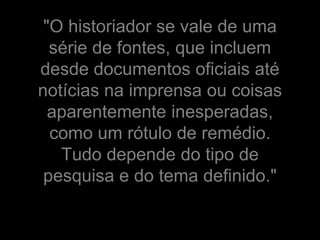 "O historiador se vale de uma
  série de fontes, que incluem
desde documentos oficiais até
notícias na imprensa ou coisas
  aparentemente inesperadas,
  como um rótulo de remédio.
   Tudo depende do tipo de
 pesquisa e do tema definido."
 