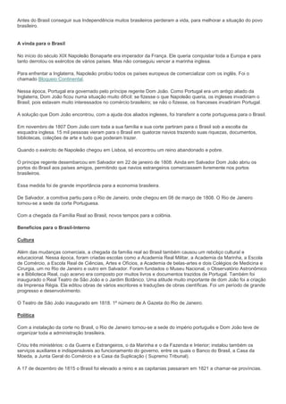 Antes do Brasil conseguir sua Independência muitos brasileiros perderam a vida, para melhorar a situação do povo
brasileiro.


A vinda para o Brasil

No início do século XIX Napoleão Bonaparte era imperador da França. Ele queria conquistar toda a Europa e para
tanto derrotou os exércitos de vários países. Mas não conseguiu vencer a marinha inglesa.

Para enfrentar a Inglaterra, Napoleão proibiu todos os países europeus de comercializar com os inglês. Foi o
chamado Bloqueio Continental.

Nessa época, Portugal era governado pelo príncipe regente Dom João. Como Portugal era um antigo aliado da
Inglaterra, Dom João ficou numa situação muito difícil: se fizesse o que Napoleão queria, os ingleses invadiriam o
Brasil, pois estavam muito interessados no comércio brasileiro; se não o fizesse, os franceses invadiriam Portugal.

A solução que Dom João encontrou, com a ajuda dos aliados ingleses, foi transferir a corte portuguesa para o Brasil.

Em novembro de 1807 Dom João com toda a sua família e sua corte partiram para o Brasil sob a escolta da
esquadra inglesa. 15 mil pessoas vieram para o Brasil em quatorze navios trazendo suas riquezas, documentos,
bibliotecas, coleções de arte e tudo que poderam trazer.

Quando o exército de Napoleão chegou em Lisboa, só encontrou um reino abandonado e pobre.

O príncipe regente desembarcou em Salvador em 22 de janeiro de 1808. Ainda em Salvador Dom João abriu os
portos do Brasil aos países amigos, permitindo que navios estrangeiros comerciassem livremente nos portos
brasileiros.

Essa medida foi de grande importância para a economia brasileira.

De Salvador, a comitiva partiu para o Rio de Janeiro, onde chegou em 08 de março de 1808. O Rio de Janeiro
tornou-se a sede da corte Portuguesa.

Com a chegada da Família Real ao Brasil, novos tempos para a colônia.

Beneficios para o Brasil-Interno

Cultura

Além das mudanças comerciais, a chegada da família real ao Brasil também causou um reboliço cultural e
educacional. Nessa época, foram criadas escolas como a Academia Real Militar, a Academia da Marinha, a Escola
de Comércio, a Escola Real de Ciências, Artes e Ofícios, a Academia de belas-artes e dois Colégios de Medicina e
Cirurgia, um no Rio de Janeiro e outro em Salvador. Foram fundados o Museu Nacional, o Observatório Astronômico
e a Biblioteca Real, cujo acervo era composto por muitos livros e documentos trazidos de Portugal. Também foi
inaugurado o Real Teatro de São João e o Jardim Botânico. Uma atitude muito importante de dom João foi a criação
da Imprensa Régia. Ela editou obras de vários escritores e traduções de obras científicas. Foi um período de grande
progresso e desenvolvimento.

O Teatro de São João inaugurado em 1818. 1º número de A Gazeta do Rio de Janeiro.

Política

Com a instalação da corte no Brasil, o Rio de Janeiro tornou-se a sede do império português e Dom João teve de
organizar toda a administração brasileira.

Criou três ministérios: o da Guerra e Estrangeiros, o da Marinha e o da Fazenda e Interior; instalou também os
serviços auxiliares e indispensáveis ao funcionamento do governo, entre os quais o Banco do Brasil, a Casa da
Moeda, a Junta Geral do Comércio e a Casa da Suplicação ( Supremo Tribunal).

A 17 de dezembro de 1815 o Brasil foi elevado a reino e as capitanias passaram em 1821 a chamar-se províncias.
 