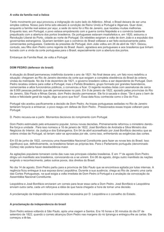 A volta da família real a lisboa

Tanto movimento por aqui provocou a indignação do outro lado do Atlântico. Afinal, o Brasil deixara de ser uma
simples colônia. Nosso país tinha sido elevado à condição de Reino Unido a Portugal e Algarves. Quer dizer,
enquanto a família real esteve por aqui, a sede do reino foi o Rio de Janeiro, que recebeu muitas melhorias.
Enquanto isso, em Portugal, o povo estava empobrecido com a guerra contra Napoleão e o comércio bastante
prejudicado com a abertura dos portos brasileiros. Os portugueses estavam insatisfeitos e, em 1820, estourou a
Revolução Liberal do Porto, cidade ao norte de Portugal. Os rebeldes exigiram a volta de dom João e a expulsão dos
governantes estrangeiros. Queriam também que o comércio do Brasil voltasse a ser feito exclusivamente pelos
comerciantes portugueses. Cedendo às pressões de Portugal, dom João voltou em 26 de abril de 1821. Deixou,
contudo, seu filho dom Pedro como regente do Brasil. Assim, agradava aos portugueses e aos brasileiros que tinham
lucrado com a vinda da corte portuguesa para o Brasil, especialmente com a abertura dos portos.

Embarque da Família Real, de volta a Portugal.


DOM PEDRO (defensor do brasil)

A situação do Brasil permaneceu indefinida durante o ano de 1821. No final desse ano, um fato novo redefiniu a
situação: chegaram ao Rio de Janeiro decretos da corte que exigiam a completa obediência do Brasil às ordens
vindas da metrópole. No dia 9 de dezembro de 1821, o governo brasileiro voltou a ser dependente de Portugal. Dom
Pedro recebeu ordens para voltar a Portugal, mas o Partido Brasileiro, grupo formado por grandes fazendeiros,
comerciantes e altos funcionários públicos, o convenceu a ficar. O regente recebeu listas com assinaturas de cerca
de 8.000 pessoas pedindo que ele permanecesse no país. Em 9 de janeiro de 1822, apoiado pelas províncias do Rio
de Janeiro, São Paulo e Minas Gerais, dom Pedro decidiu permanecer. Ele foi à sacada e disse: "Se é para o bem de
todos e felicidade geral da nação, diga ao povo que fico!". Essa data ficou conhecida como o Dia do Fico.

Portugal não aceitou pacificamente a decisão de Dom Pedro. As tropas portuguesas sediadas no Rio de Janeiro
tentaram força-lo a embarcar, o povo reagiu em defesa de Dom Pedro . Pressionados essas tropas voltaram para
Portugal.

D. Pedro recusou-se a partir. Momentos decisivos do rompimento com Portugal.

Dom Pedro estimulado pelo entusiasmo popular, tomou novas decisões. Primeiramente reformou o ministério dando-
lhe força e unidade . Para isso nomeou a 16 de janeiro de 1822, José Bonifácio de Andrada e Silva Ministro dos
Negócios do Interior, da Justiça e dos Estrangeiros. Em 04 de abril aconselhado por José Bonifácio decretou que as
ordens vindas de Portugal, só teriam valor se aprovadas por ele, como isso, enfrentando as exigências das cortes.

Em 03 de junho de 1822, convocou uma Assembléia Nacional Constituinte para fazer as novas leis do Brasil. Isso
significava que, definitivamente, os brasileiros fariam as próprias leis. Para o Parlamento português (denominado
Cortes) não poderia haver desobediência maior.

As agitações populares tomaram conta das ruas nas principais cidades brasileiras. E em 1º de agosto Dom Pedro
dirigiu um manifesto aos brasileiros, convocando-os a se unirem. Em 06 de agosto, dirigiu outro manifesto às nações
exigindo o reconhecimento, pelos outros povos, dos direitos do Brasil.

No dia 14 de agosto, Dom Pedro partiu para a província de São Paulo que se encontrava agitada por lutas internas. A
regência ficou entregue à sua esposa dona Leopoldina. Durante a sua ausência, chega ao Rio de Janeiro uma carta
das Cortes Portuguesas, na qual exigia a volta imediata de Dom Pedro à Portugal e a anulação da convocação da
Assembléia Nacional Constituinte.

Leopoldina e José Bonifácio enviaram um correio para levar essa carta a Dom Pedro. José Bonifácio e Leopoldina
enviam outra carta, cada um reforçava a idéia de que havia chegado a hora de tomar uma decisão.

A proclamação da Independência é considerada necessária por D. Leopoldina e o conselho do Estado.


A proclamação da independencia do brasil

Dom Pedro estava voltando à São Paulo, após uma viagem a Santos. Era 16 horas e 30 minutos do dia 07 de
setembro de 1822, quando o correio alcançou Dom Pedro nas margens do rio Ipiranga e entregou-lhe as cartas. Ele
começou a lê-las.
 