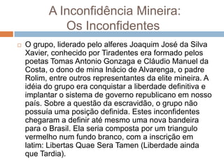 A Inconfidência Mineira:
Os Inconfidentes
 O grupo, liderado pelo alferes Joaquim José da Silva
Xavier, conhecido por Tiradentes era formado pelos
poetas Tomas Antonio Gonzaga e Cláudio Manuel da
Costa, o dono de mina Inácio de Alvarenga, o padre
Rolim, entre outros representantes da elite mineira. A
idéia do grupo era conquistar a liberdade definitiva e
implantar o sistema de governo republicano em nosso
país. Sobre a questão da escravidão, o grupo não
possuía uma posição definida. Estes inconfidentes
chegaram a definir até mesmo uma nova bandeira
para o Brasil. Ela seria composta por um triangulo
vermelho num fundo branco, com a inscrição em
latim: Libertas Quae Sera Tamen (Liberdade ainda
que Tardia).
 