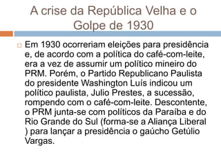 A crise da República Velha e o
Golpe de 1930
 Em 1930 ocorreriam eleições para presidência
e, de acordo com a política do café-com-leite,
era a vez de assumir um político mineiro do
PRM. Porém, o Partido Republicano Paulista
do presidente Washington Luís indicou um
político paulista, Julio Prestes, a sucessão,
rompendo com o café-com-leite. Descontente,
o PRM junta-se com políticos da Paraíba e do
Rio Grande do Sul (forma-se a Aliança Liberal
) para lançar a presidência o gaúcho Getúlio
Vargas.
 