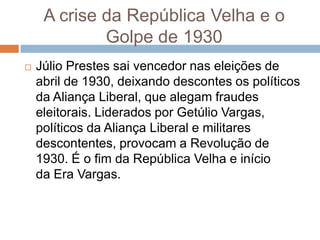  Júlio Prestes sai vencedor nas eleições de
abril de 1930, deixando descontes os políticos
da Aliança Liberal, que alegam fraudes
eleitorais. Liderados por Getúlio Vargas,
políticos da Aliança Liberal e militares
descontentes, provocam a Revolução de
1930. É o fim da República Velha e início
da Era Vargas.
A crise da República Velha e o
Golpe de 1930
 