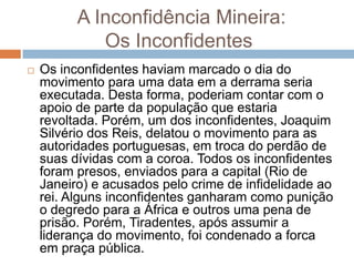 A Inconfidência Mineira:
Os Inconfidentes
 Os inconfidentes haviam marcado o dia do
movimento para uma data em a derrama seria
executada. Desta forma, poderiam contar com o
apoio de parte da população que estaria
revoltada. Porém, um dos inconfidentes, Joaquim
Silvério dos Reis, delatou o movimento para as
autoridades portuguesas, em troca do perdão de
suas dívidas com a coroa. Todos os inconfidentes
foram presos, enviados para a capital (Rio de
Janeiro) e acusados pelo crime de infidelidade ao
rei. Alguns inconfidentes ganharam como punição
o degredo para a África e outros uma pena de
prisão. Porém, Tiradentes, após assumir a
liderança do movimento, foi condenado a forca
em praça pública.
 