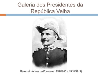 Galeria dos Presidentes da
República Velha
Marechal Hermes da Fonseca (15/11/1910 a 15/11/1914)
 