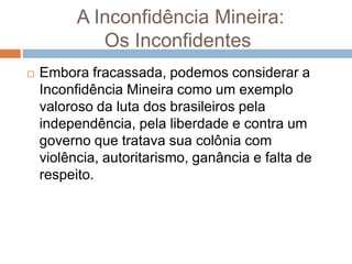 A Inconfidência Mineira:
Os Inconfidentes
 Embora fracassada, podemos considerar a
Inconfidência Mineira como um exemplo
valoroso da luta dos brasileiros pela
independência, pela liberdade e contra um
governo que tratava sua colônia com
violência, autoritarismo, ganância e falta de
respeito.
 