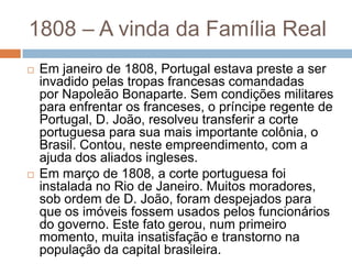 1808 – A vinda da Família Real
 Em janeiro de 1808, Portugal estava preste a ser
invadido pelas tropas francesas comandadas
por Napoleão Bonaparte. Sem condições militares
para enfrentar os franceses, o príncipe regente de
Portugal, D. João, resolveu transferir a corte
portuguesa para sua mais importante colônia, o
Brasil. Contou, neste empreendimento, com a
ajuda dos aliados ingleses.
 Em março de 1808, a corte portuguesa foi
instalada no Rio de Janeiro. Muitos moradores,
sob ordem de D. João, foram despejados para
que os imóveis fossem usados pelos funcionários
do governo. Este fato gerou, num primeiro
momento, muita insatisfação e transtorno na
população da capital brasileira.
 