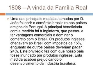 1808 – A vinda da Família Real
 Uma das principais medidas tomadas por D.
João foi abrir o comércio brasileiro aos países
amigos de Portugal. A principal beneficiada
com a medida foi à Inglaterra, que passou a
ter vantagens comerciais e dominar o
comércio com o Brasil. Os produtos ingleses
chegavam ao Brasil com impostos de 15%,
enquanto de outros países deveriam pagar
24%. Este privilégio fez com que nosso país
fosse inundado por produtos ingleses. Esta
medida acabou prejudicando o
desenvolvimento da indústria brasileira.
 