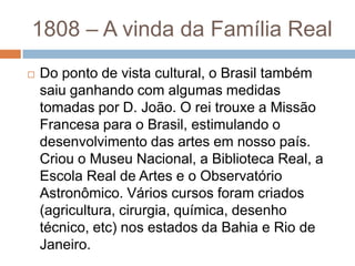  Do ponto de vista cultural, o Brasil também
saiu ganhando com algumas medidas
tomadas por D. João. O rei trouxe a Missão
Francesa para o Brasil, estimulando o
desenvolvimento das artes em nosso país.
Criou o Museu Nacional, a Biblioteca Real, a
Escola Real de Artes e o Observatório
Astronômico. Vários cursos foram criados
(agricultura, cirurgia, química, desenho
técnico, etc) nos estados da Bahia e Rio de
Janeiro.
1808 – A vinda da Família Real
 