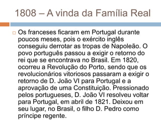  Os franceses ficaram em Portugal durante
poucos meses, pois o exército inglês
conseguiu derrotar as tropas de Napoleão. O
povo português passou a exigir o retorno do
rei que se encontrava no Brasil. Em 1820,
ocorreu a Revolução do Porto, sendo que os
revolucionários vitoriosos passaram a exigir o
retorno de D. João VI para Portugal e a
aprovação de uma Constituição. Pressionado
pelos portugueses, D. João VI resolveu voltar
para Portugal, em abril de 1821. Deixou em
seu lugar, no Brasil, o filho D. Pedro como
príncipe regente.
1808 – A vinda da Família Real
 