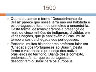 1500
 Quando usamos o termo “Descobrimento do
Brasil” parece que nossa terra não era habitada e
os portugueses foram os primeiros a encontrá-la.
Desta forma, desconsideramos a presença de
mais de cinco milhões de indígenas, divididos em
várias nações, que já habitavam o Brasil muito
tempo antes da chegada dos portugueses.
 Portanto, muitos historiadores preferem falar em
“Chegada dos Portugueses ao Brasil”. Desta
forma é valorizada a presença dos nativos
brasileiros no território. Diante deste contexto,
podemos afirmar que os portugueses
descobriram o Brasil para os europeus.
 