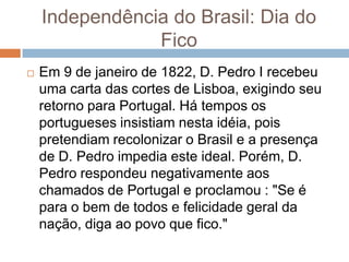 Independência do Brasil: Dia do
Fico
 Em 9 de janeiro de 1822, D. Pedro I recebeu
uma carta das cortes de Lisboa, exigindo seu
retorno para Portugal. Há tempos os
portugueses insistiam nesta idéia, pois
pretendiam recolonizar o Brasil e a presença
de D. Pedro impedia este ideal. Porém, D.
Pedro respondeu negativamente aos
chamados de Portugal e proclamou : "Se é
para o bem de todos e felicidade geral da
nação, diga ao povo que fico."
 