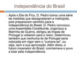 Independência do Brasil
 Após o Dia do Fico, D. Pedro tomou uma série
de medidas que desagradaram a metrópole,
pois preparavam caminho para a
independência do Brasil. D. Pedro convocou
uma Assembléia Constituinte, organizou a
Marinha de Guerra, obrigou as tropas de
Portugal a voltarem para o reino. Determinou
também que nenhuma lei de Portugal seria
colocada em vigor sem o “cumpra-se", ou
seja, sem a sua aprovação. Além disso, o
futuro imperador do Brasil, conclamava o povo
a lutar pela independência.
 