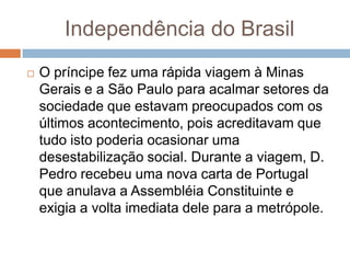 Independência do Brasil
 O príncipe fez uma rápida viagem à Minas
Gerais e a São Paulo para acalmar setores da
sociedade que estavam preocupados com os
últimos acontecimento, pois acreditavam que
tudo isto poderia ocasionar uma
desestabilização social. Durante a viagem, D.
Pedro recebeu uma nova carta de Portugal
que anulava a Assembléia Constituinte e
exigia a volta imediata dele para a metrópole.
 