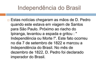 Independência do Brasil
 Estas notícias chegaram as mãos de D. Pedro
quando este estava em viagem de Santos
para São Paulo. Próximo ao riacho do
Ipiranga, levantou a espada e gritou : "
Independência ou Morte !". Este fato ocorreu
no dia 7 de setembro de 1822 e marcou a
Independência do Brasil. No mês de
dezembro de 1822, D. Pedro foi declarado
imperador do Brasil.
 