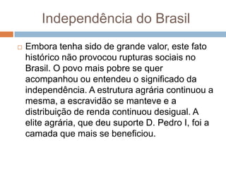  Embora tenha sido de grande valor, este fato
histórico não provocou rupturas sociais no
Brasil. O povo mais pobre se quer
acompanhou ou entendeu o significado da
independência. A estrutura agrária continuou a
mesma, a escravidão se manteve e a
distribuição de renda continuou desigual. A
elite agrária, que deu suporte D. Pedro I, foi a
camada que mais se beneficiou.
Independência do Brasil
 