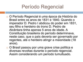 Período Regencial
 O Período Regencial é uma época da História do
Brasil entre os anos de 1831 e 1840. Quando o
imperador D. Pedro I abdicou do poder em 1831,
seu filho e herdeiro do trono D. Pedro de
Alcântara tinha apenas 5 anos de idade. A
Constituição brasileira do período determinava,
neste caso, que o país deveria ser governado por
regentes, até o herdeiro atingir a maioridade (18
anos).
 O Brasil passou por uma grave crise política e
diversas revoltas durante o período regencial.
Assim considerando um período tumultuado.
 