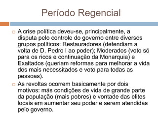 Período Regencial
 A crise política deveu-se, principalmente, a
disputa pelo controle do governo entre diversos
grupos políticos: Restauradores (defendiam a
volta de D. Pedro I ao poder); Moderados (voto só
para os ricos e continuação da Monarquia) e
Exaltados (queriam reformas para melhorar a vida
dos mais necessitados e voto para todas as
pessoas).
 As revoltas ocorrem basicamente por dois
motivos: más condições de vida de grande parte
da população (mais pobres) e vontade das elites
locais em aumentar seu poder e serem atendidas
pelo governo.
 