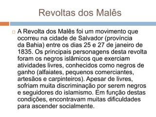 Revoltas dos Malês
 A Revolta dos Malês foi um movimento que
ocorreu na cidade de Salvador (província
da Bahia) entre os dias 25 e 27 de janeiro de
1835. Os principais personagens desta revolta
foram os negros islâmicos que exerciam
atividades livres, conhecidos como negros de
ganho (alfaiates, pequenos comerciantes,
artesãos e carpinteiros). Apesar de livres,
sofriam muita discriminação por serem negros
e seguidores do islamismo. Em função destas
condições, encontravam muitas dificuldades
para ascender socialmente.
 