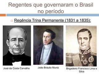 Regentes que governaram o Brasil
no período
 Regência Trina Permanente (1831 a 1835):
José da Costa Carvalho João Bráulio Muniz Brigadeiro Francisco Lima e
Silva
 