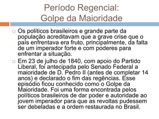 Período Regencial:
Golpe da Maioridade
 Os políticos brasileiros e grande parte da
população acreditavam que a grave crise que o
país enfrentava era fruto, principalmente, da falta
de um imperador forte e com poderes para
enfrentar a situação.
 Em 23 de julho de 1840, com apoio do Partido
Liberal, foi antecipada pelo Senado Federal a
maioridade de D. Pedro II (antes de completar 14
anos) e declarado o fim das regências. Esse
episódio ficou conhecido como o Golpe da
Maioridade. Foi uma forma encontrada pelos
políticos brasileiros de dar poder e autoridade ao
jovem imperador para que as revoltas pudessem
ser debeladas e a ordem restaurada no Brasil.
 