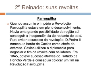 2º Reinado: suas revoltas
Farroupilha
 Quando assumiu o império a Revolução
Farroupilha estava em pleno desenvolvimento.
Havia uma grande possibilidade da região sul
conseguir a independência do restante do país.
Para evitar o sucesso da revolução, D.Pedro II
nomeou o barão de Caxias como chefe do
exército. Caxias utilizou a diplomacia para
negociar o fim da revolta com os líderes. Em
1845, obteve sucesso através do Tratado de
Poncho Verde e conseguiu colocar um fim na
Revolução Farroupilha.
 
