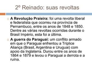 2º Reinado: suas revoltas
 A Revolução Praieira: foi uma revolta liberal
e federalista que ocorreu na província de
Pernambuco, entre os anos de 1848 e 1850.
Dentre as várias revoltas ocorridas durante o
Brasil Império, esta foi a última.
 A guerra do Paraguai: um conflito armado
em que o Paraguai enfrentou a Tríplice
Aliança (Brasil, Argentina e Uruguai) com
apoio da Inglaterra. Durou entre os anos de
1864 e 1879 e levou o Paraguai a derrota e a
ruína.
 