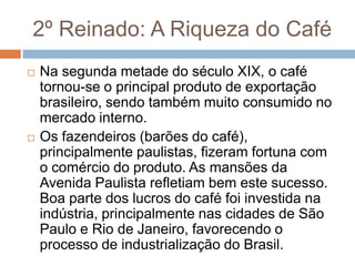 2º Reinado: A Riqueza do Café
 Na segunda metade do século XIX, o café
tornou-se o principal produto de exportação
brasileiro, sendo também muito consumido no
mercado interno.
 Os fazendeiros (barões do café),
principalmente paulistas, fizeram fortuna com
o comércio do produto. As mansões da
Avenida Paulista refletiam bem este sucesso.
Boa parte dos lucros do café foi investida na
indústria, principalmente nas cidades de São
Paulo e Rio de Janeiro, favorecendo o
processo de industrialização do Brasil.
 