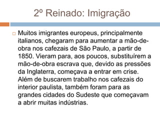 2º Reinado: Imigração
 Muitos imigrantes europeus, principalmente
italianos, chegaram para aumentar a mão-de-
obra nos cafezais de São Paulo, a partir de
1850. Vieram para, aos poucos, substituírem a
mão-de-obra escrava que, devido as pressões
da Inglaterra, começava a entrar em crise.
Além de buscarem trabalho nos cafezais do
interior paulista, também foram para as
grandes cidades do Sudeste que começavam
a abrir muitas indústrias.
 