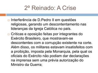 2º Reinado: A Crise
 Interferência de D.Pedro II em questões
religiosas, gerando um descontentamento nas
lideranças da Igreja Católica no país.
 Críticas e oposição feitas por integrantes do
Exército Brasileiro, que mostravam-se
descontentes com a corrupção existente na corte.
Além disso, os militares estavam insatisfeitos com
a proibição, imposta pela Monarquia, pela qual os
oficiais do Exército não podiam dar declarações
na imprensa sem uma prévia autorização do
Ministro da Guerra;
 