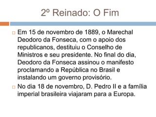 2º Reinado: O Fim
 Em 15 de novembro de 1889, o Marechal
Deodoro da Fonseca, com o apoio dos
republicanos, destituiu o Conselho de
Ministros e seu presidente. No final do dia,
Deodoro da Fonseca assinou o manifesto
proclamando a República no Brasil e
instalando um governo provisório.
 No dia 18 de novembro, D. Pedro II e a família
imperial brasileira viajaram para a Europa.
 