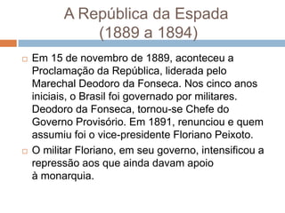 A República da Espada
(1889 a 1894)
 Em 15 de novembro de 1889, aconteceu a
Proclamação da República, liderada pelo
Marechal Deodoro da Fonseca. Nos cinco anos
iniciais, o Brasil foi governado por militares.
Deodoro da Fonseca, tornou-se Chefe do
Governo Provisório. Em 1891, renunciou e quem
assumiu foi o vice-presidente Floriano Peixoto.
 O militar Floriano, em seu governo, intensificou a
repressão aos que ainda davam apoio
à monarquia.
 