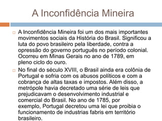 A Inconfidência Mineira
 A Inconfidência Mineira foi um dos mais importantes
movimentos sociais da História do Brasil. Significou a
luta do povo brasileiro pela liberdade, contra a
opressão do governo português no período colonial.
Ocorreu em Minas Gerais no ano de 1789, em
pleno ciclo do ouro.
 No final do século XVIII, o Brasil ainda era colônia de
Portugal e sofria com os abusos políticos e com a
cobrança de altas taxas e impostos. Além disso, a
metrópole havia decretado uma série de leis que
prejudicavam o desenvolvimento industrial e
comercial do Brasil. No ano de 1785, por
exemplo, Portugal decretou uma lei que proibia o
funcionamento de industrias fabris em território
brasileiro.
 