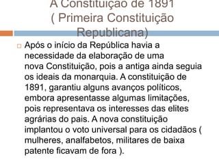 A Constituição de 1891
( Primeira Constituição
Republicana)
 Após o início da República havia a
necessidade da elaboração de uma
nova Constituição, pois a antiga ainda seguia
os ideais da monarquia. A constituição de
1891, garantiu alguns avanços políticos,
embora apresentasse algumas limitações,
pois representava os interesses das elites
agrárias do pais. A nova constituição
implantou o voto universal para os cidadãos (
mulheres, analfabetos, militares de baixa
patente ficavam de fora ).
 